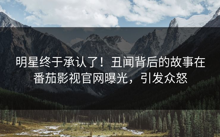 明星终于承认了！丑闻背后的故事在番茄影视官网曝光，引发众怒