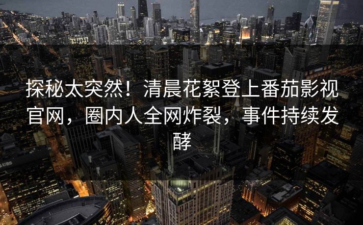 探秘太突然！清晨花絮登上番茄影视官网，圈内人全网炸裂，事件持续发酵