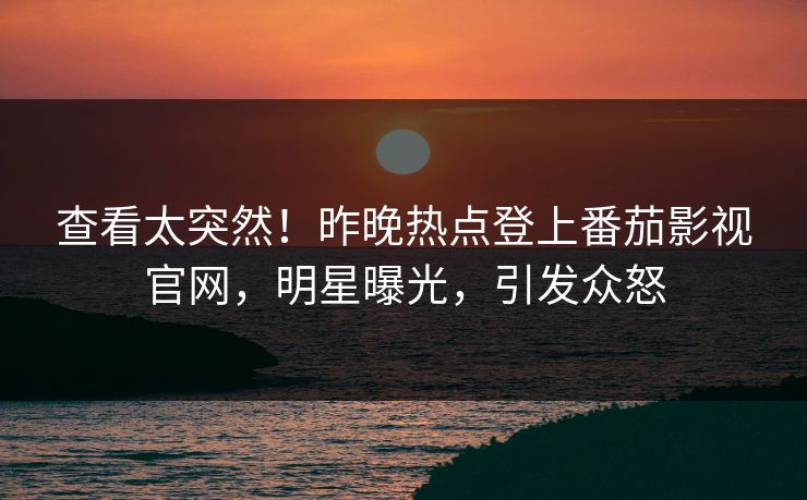 查看太突然！昨晚热点登上番茄影视官网，明星曝光，引发众怒
