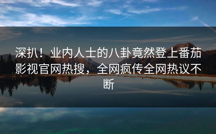 深扒！业内人士的八卦竟然登上番茄影视官网热搜，全网疯传全网热议不断