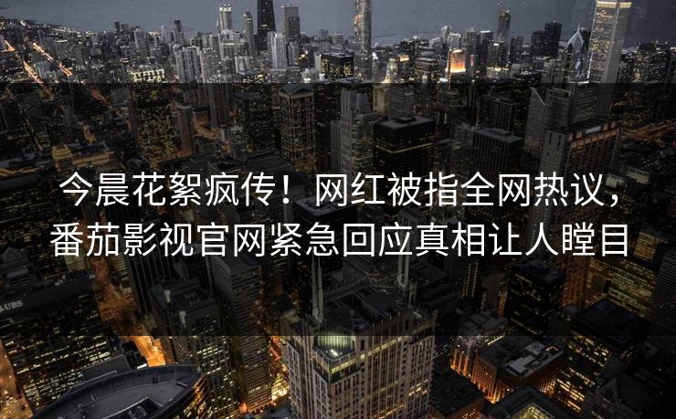 今晨花絮疯传！网红被指全网热议，番茄影视官网紧急回应真相让人瞠目