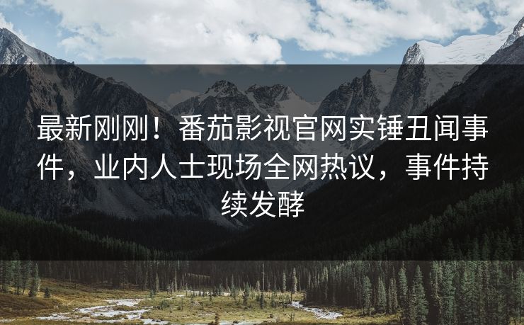 最新刚刚！番茄影视官网实锤丑闻事件，业内人士现场全网热议，事件持续发酵