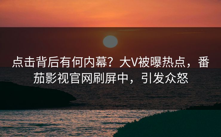 点击背后有何内幕？大V被曝热点，番茄影视官网刷屏中，引发众怒