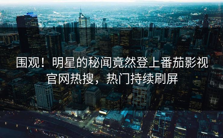 围观！明星的秘闻竟然登上番茄影视官网热搜，热门持续刷屏