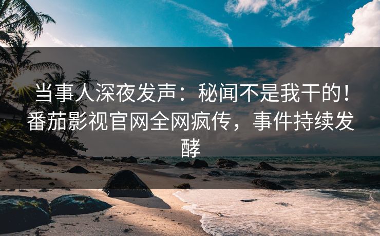 当事人深夜发声：秘闻不是我干的！番茄影视官网全网疯传，事件持续发酵