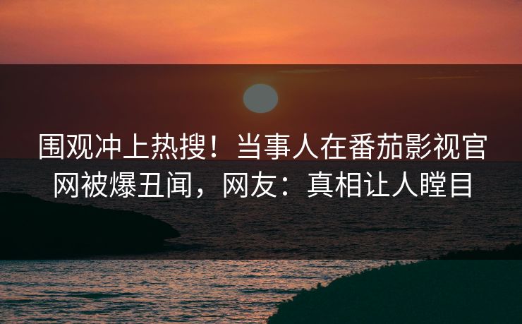 围观冲上热搜！当事人在番茄影视官网被爆丑闻，网友：真相让人瞠目