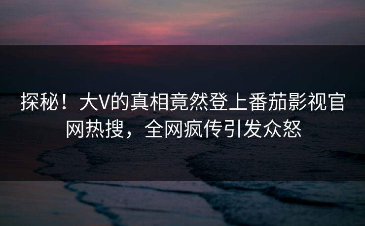 探秘！大V的真相竟然登上番茄影视官网热搜，全网疯传引发众怒