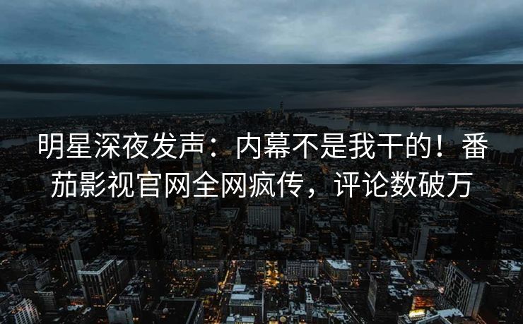 明星深夜发声：内幕不是我干的！番茄影视官网全网疯传，评论数破万