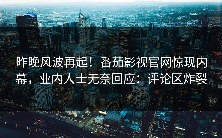 昨晚风波再起！番茄影视官网惊现内幕，业内人士无奈回应：评论区炸裂
