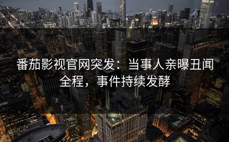 番茄影视官网突发：当事人亲曝丑闻全程，事件持续发酵