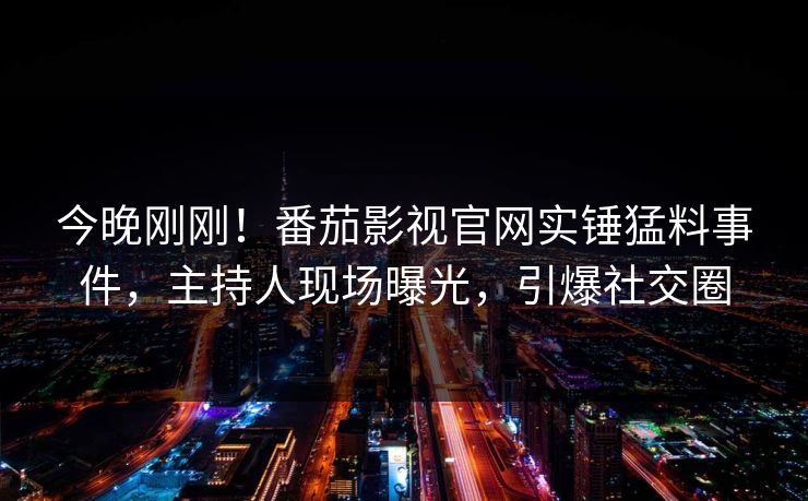 今晚刚刚！番茄影视官网实锤猛料事件，主持人现场曝光，引爆社交圈