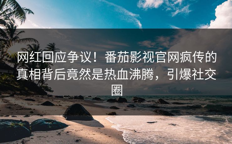 网红回应争议！番茄影视官网疯传的真相背后竟然是热血沸腾，引爆社交圈