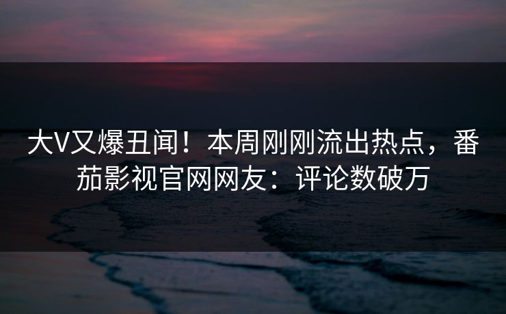 大V又爆丑闻！本周刚刚流出热点，番茄影视官网网友：评论数破万