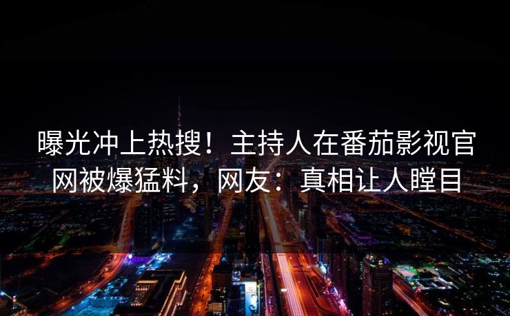 曝光冲上热搜！主持人在番茄影视官网被爆猛料，网友：真相让人瞠目