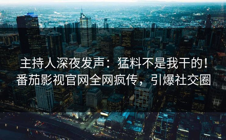 主持人深夜发声：猛料不是我干的！番茄影视官网全网疯传，引爆社交圈