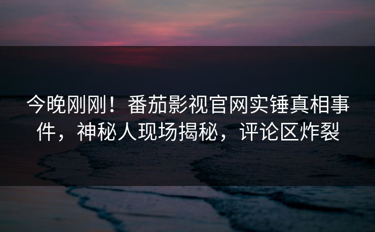 今晚刚刚！番茄影视官网实锤真相事件，神秘人现场揭秘，评论区炸裂
