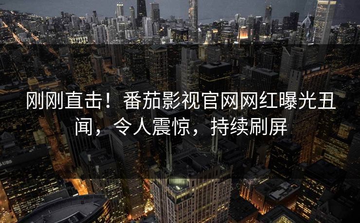 刚刚直击！番茄影视官网网红曝光丑闻，令人震惊，持续刷屏