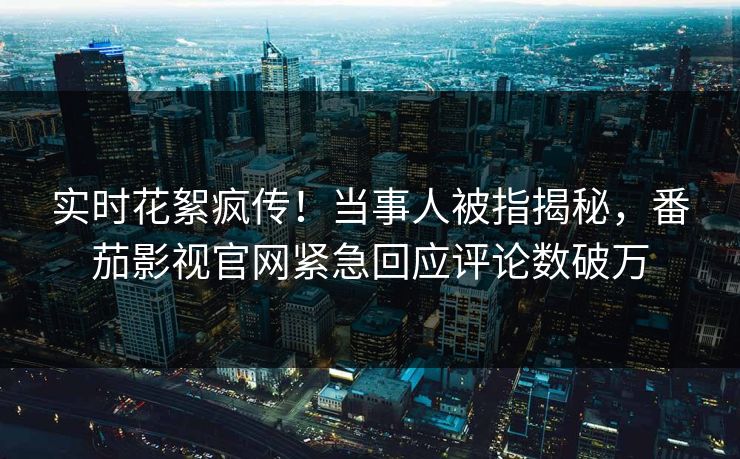 实时花絮疯传！当事人被指揭秘，番茄影视官网紧急回应评论数破万