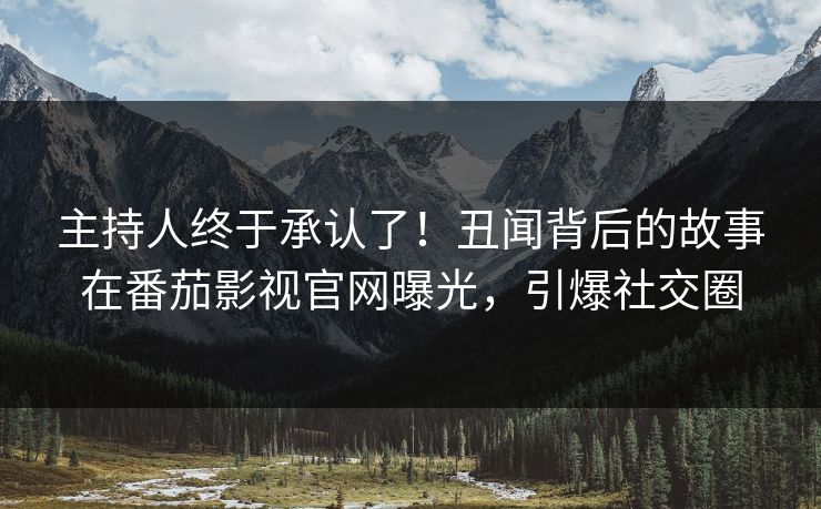 主持人终于承认了！丑闻背后的故事在番茄影视官网曝光，引爆社交圈