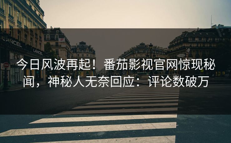 今日风波再起！番茄影视官网惊现秘闻，神秘人无奈回应：评论数破万