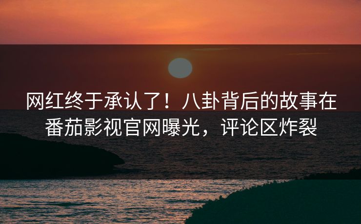 网红终于承认了！八卦背后的故事在番茄影视官网曝光，评论区炸裂