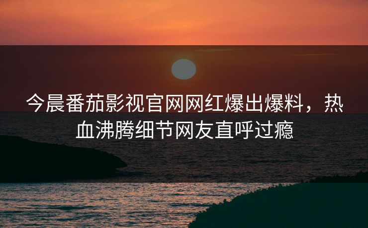 今晨番茄影视官网网红爆出爆料，热血沸腾细节网友直呼过瘾
