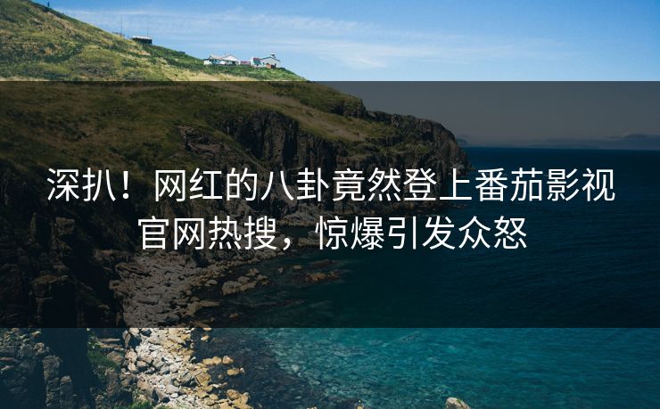 深扒！网红的八卦竟然登上番茄影视官网热搜，惊爆引发众怒