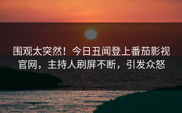 围观太突然！今日丑闻登上番茄影视官网，主持人刷屏不断，引发众怒