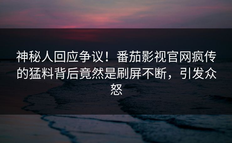 神秘人回应争议！番茄影视官网疯传的猛料背后竟然是刷屏不断，引发众怒