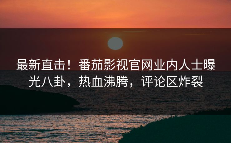 最新直击！番茄影视官网业内人士曝光八卦，热血沸腾，评论区炸裂