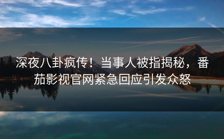 深夜八卦疯传！当事人被指揭秘，番茄影视官网紧急回应引发众怒