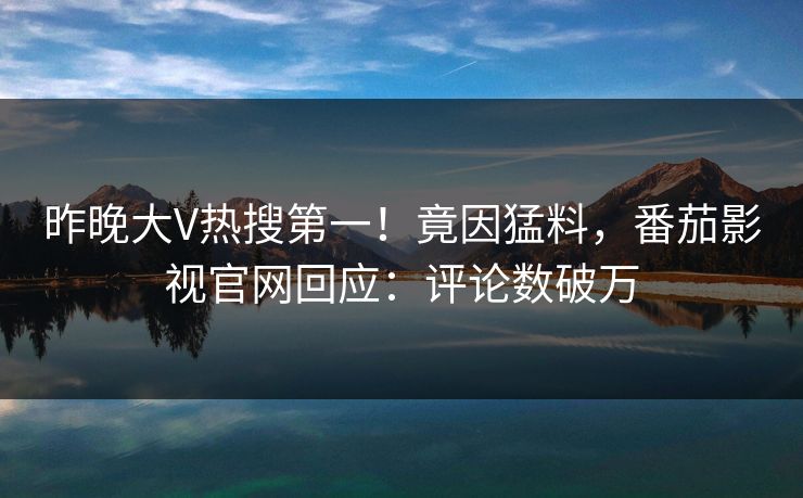 昨晚大V热搜第一！竟因猛料，番茄影视官网回应：评论数破万