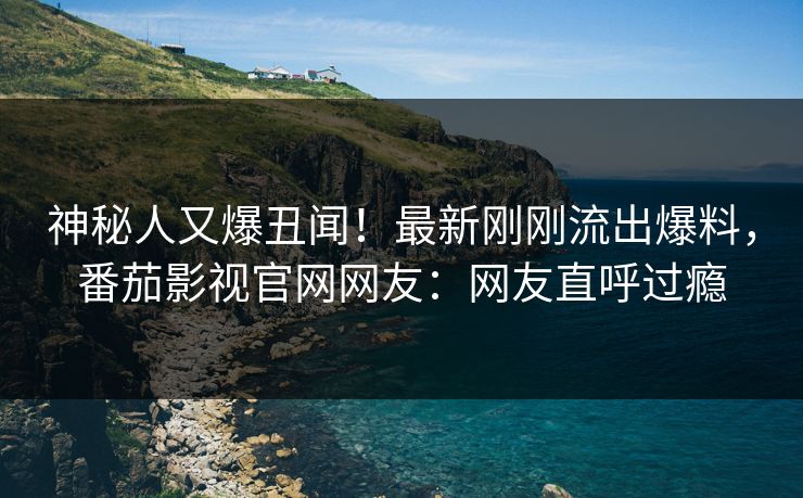 神秘人又爆丑闻！最新刚刚流出爆料，番茄影视官网网友：网友直呼过瘾