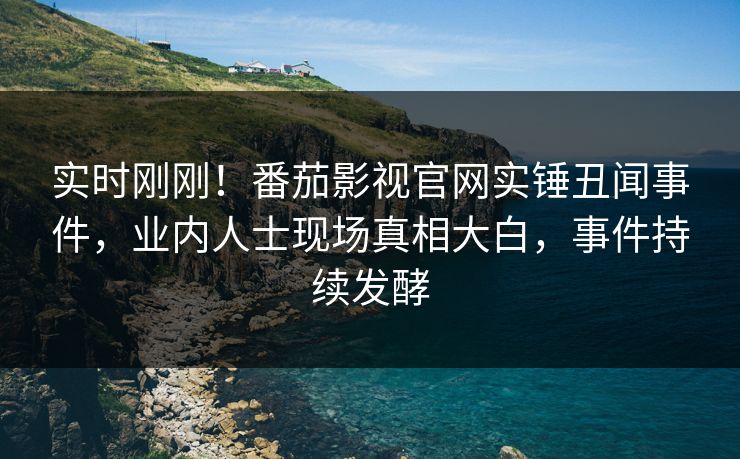 实时刚刚！番茄影视官网实锤丑闻事件，业内人士现场真相大白，事件持续发酵
