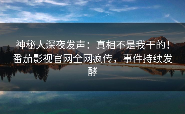 神秘人深夜发声：真相不是我干的！番茄影视官网全网疯传，事件持续发酵