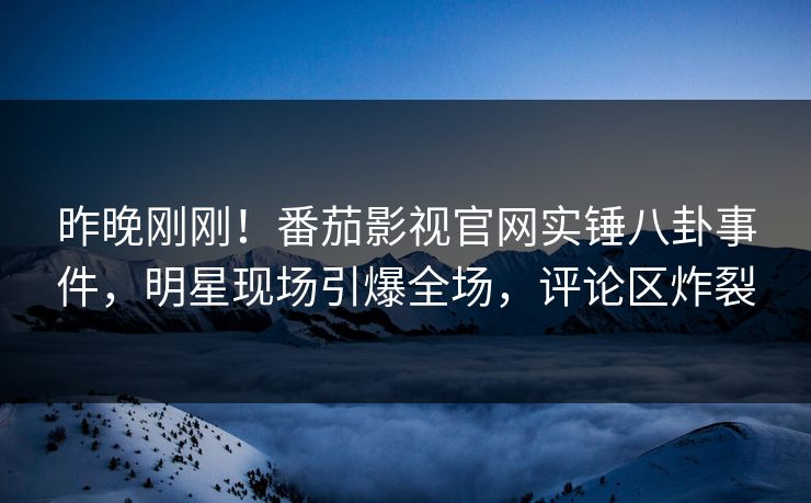 昨晚刚刚！番茄影视官网实锤八卦事件，明星现场引爆全场，评论区炸裂
