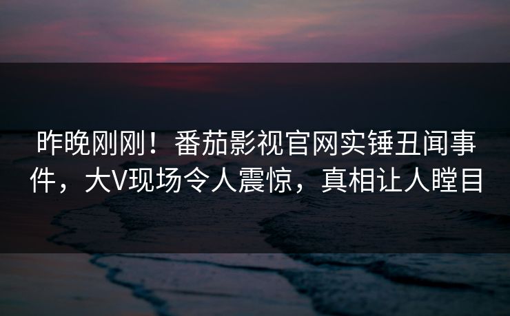 昨晚刚刚！番茄影视官网实锤丑闻事件，大V现场令人震惊，真相让人瞠目