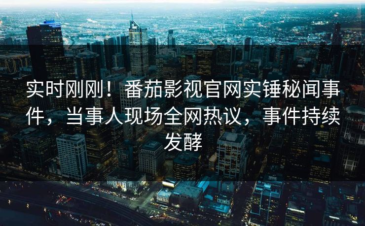 实时刚刚！番茄影视官网实锤秘闻事件，当事人现场全网热议，事件持续发酵