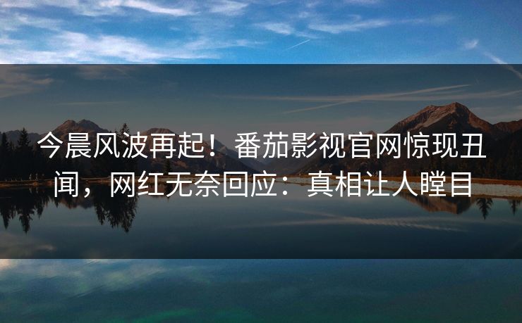 今晨风波再起！番茄影视官网惊现丑闻，网红无奈回应：真相让人瞠目