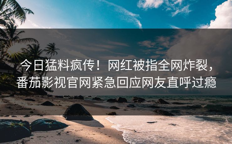 今日猛料疯传！网红被指全网炸裂，番茄影视官网紧急回应网友直呼过瘾