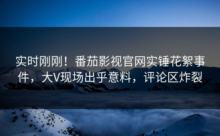实时刚刚！番茄影视官网实锤花絮事件，大V现场出乎意料，评论区炸裂