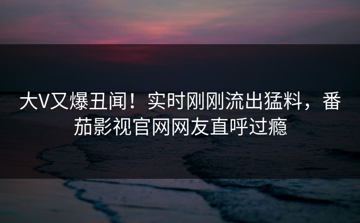 大V又爆丑闻！实时刚刚流出猛料，番茄影视官网网友直呼过瘾