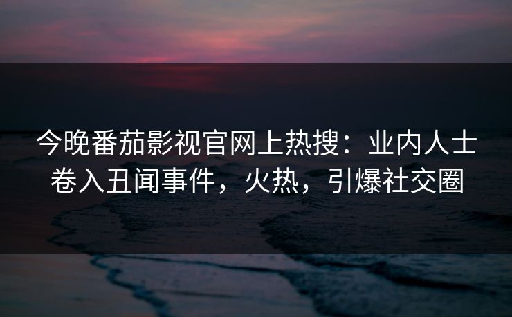 今晚番茄影视官网上热搜：业内人士卷入丑闻事件，火热，引爆社交圈