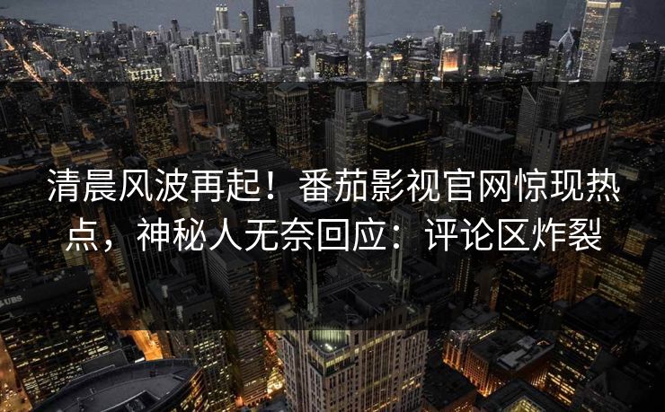 清晨风波再起！番茄影视官网惊现热点，神秘人无奈回应：评论区炸裂
