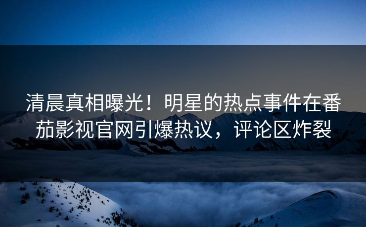 清晨真相曝光！明星的热点事件在番茄影视官网引爆热议，评论区炸裂