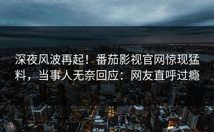 深夜风波再起！番茄影视官网惊现猛料，当事人无奈回应：网友直呼过瘾