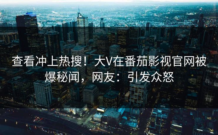 查看冲上热搜！大V在番茄影视官网被爆秘闻，网友：引发众怒