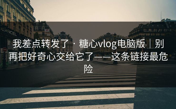 我差点转发了 · 糖心vlog电脑版｜别再把好奇心交给它了——这条链接最危险