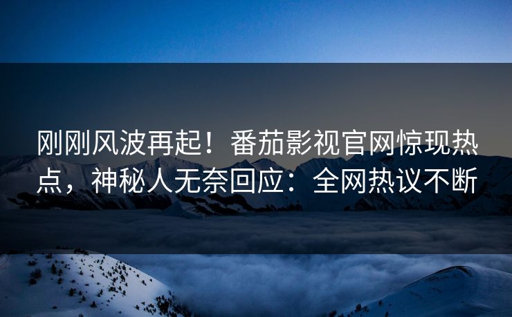 刚刚风波再起！番茄影视官网惊现热点，神秘人无奈回应：全网热议不断