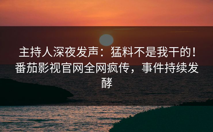 主持人深夜发声：猛料不是我干的！番茄影视官网全网疯传，事件持续发酵